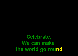 Celebrate,
We can make
the world go round