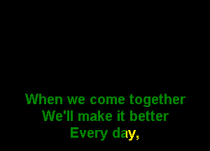 When we come together
We'll make it better
Every day,