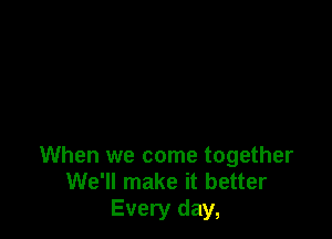 When we come together
We'll make it better
Every day,