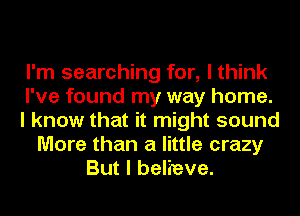 I'm searching for, I think
I've found my way home.
I know that it might sound
More than a little crazy
But I believe.