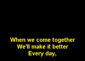 When we come together
We'll make it better
Every day,