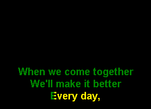 When we come together
We'll make it better
Every day,