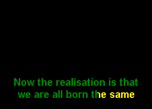 Now the realisation is that
we are all born the same