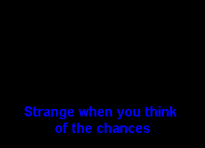Strange when you think
of the chances
