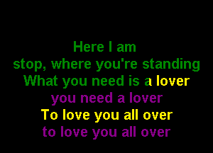 Here I am
stop, where you're standing

What you need is a lover
you need a lover
To love you all over
to love you all over