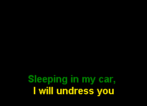 Sleeping in my car,
I will undress you