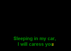 Sleeping in my car,
I will caress you