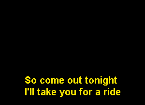 So come out tonight
I'll take you for a ride