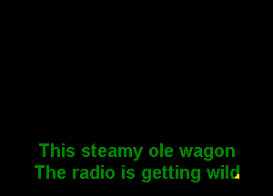 This steamy ole wagon
The radio is getting wild