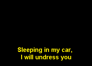 Sleeping in my car,
I will undress you