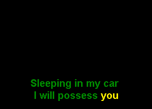 Sleeping in my car
I will possess you