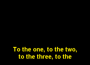 To the one, to the two,
to the three, to the