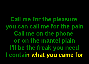 Call me for the pleasure
you can call me for the pain
Call me on the phone
or on the mantel plain
I'll be the freak you need
I contain what you came for