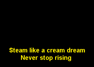 Steam like a cream dream
Never stop rising