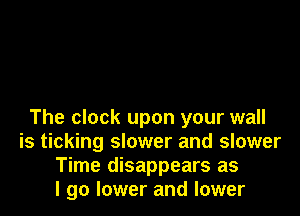The clock upon your wall
is ticking slower and slower
Time disappears as
I go lower and lower