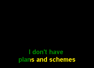 I don't have
plans and schemes