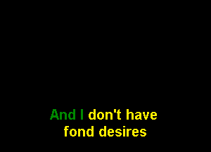 And I don't have
fond desires