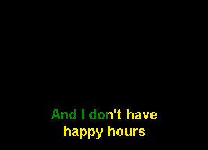 And I don't have
happy hours