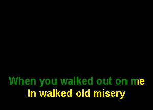 When you walked out on me
In walked old misery