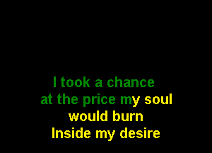 I took a chance
at the price my soul
would burn
Inside my desire
