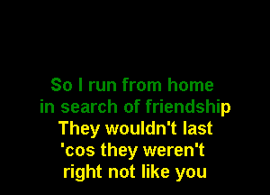 So I run from home

in search of friendship
They wouldn't last
'cos they weren't
right not like you