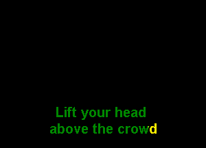 Lift your head
above the crowd