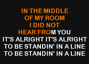 IN THEMIDDLE
OF MY ROOM
I DID NOT
HEAR FROM YOU
IT'S ALRIGHT IT'S ALRIGHT
TO BE STANDIN' IN A LINE
TO BE STANDIN' IN A LINE