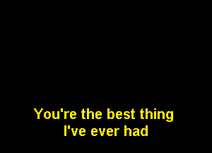 You're the best thing
I've ever had