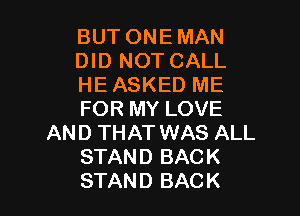 BUT ONE MAN
DID NOT CALL
HE ASKED ME

FOR MY LOVE
AND THAT WAS ALL
STAND BACK
STAND BACK