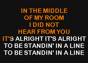 IN THEMIDDLE
OF MY ROOM
I DID NOT
HEAR FROM YOU
IT'S ALRIGHT IT'S ALRIGHT
TO BE STANDIN' IN A LINE
TO BE STANDIN' IN A LINE