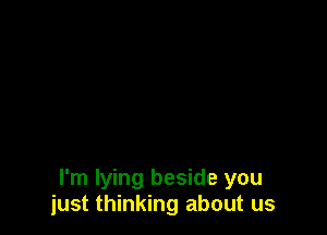 I'm lying beside you
just thinking about us