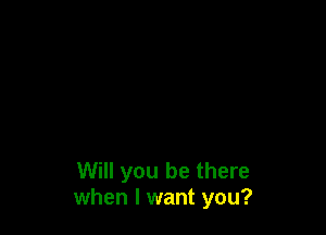 Will you be there
when I want you?