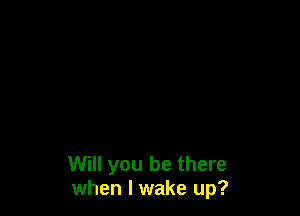 Will you be there
when I wake up?