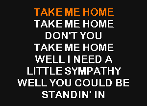 TAKE ME HOME
TAKE ME HOME
DON'T YOU
TAKE ME HOME
WELLI NEED A
LITI'LE SYMPATHY

WELL YOU COULD BE
STANDIN' IN I