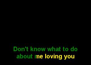 Don't know what to do
about me loving you