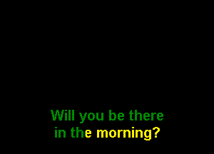 Will you be there
in the morning?