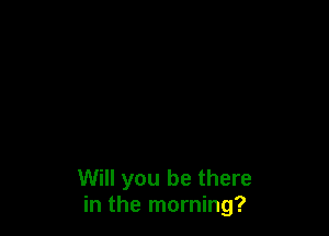 Will you be there
in the morning?
