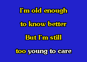 I'm old enough

to know better

But I'm still

too young to care