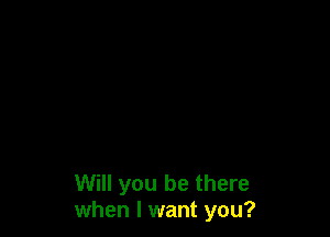 Will you be there
when I want you?