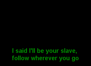 I said I'll be your slave,
follow wherever you go