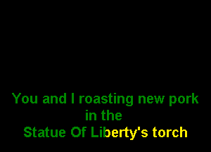 You and I roasting new pork
in the
Statue Of Liberty's torch