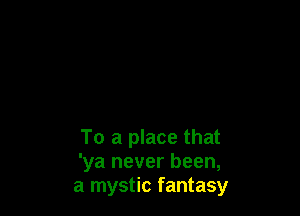 To a place that
'ya never been,
a mystic fantasy