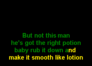 But not this man
he's got the right potion
baby rub it down and
make it smooth like lotion