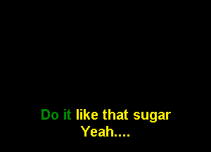 Do it like that sugar
Yeah....