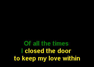 Of all the times
I closed the door
to keep my love within