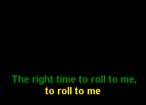 The right time to roll to me,
to roll to me