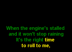 When the engine's stalled
and it won't stop raining
It's the right time
to roll to me,