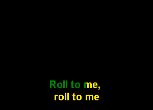 Roll to me,
roll to me