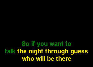 So if you want to
talk the night through guess
who will be there