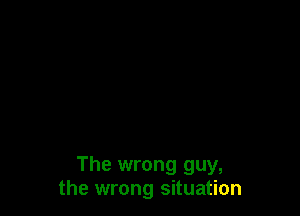 The wrong guy,
the wrong situation